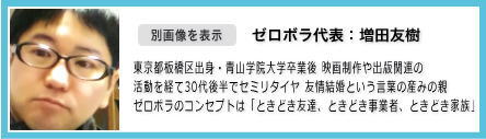 担当:増田友樹 東京都板橋区出身/青山学院大学卒業 出版社等を経て30代後半でセミリタイヤ 近年話題の「友情結婚」という言葉の産みの親 現在複数の非営利団体を主催 ゼロボラがつくりたいのは「友達でも、お客様でもない、第三の人間関係」